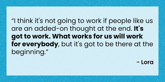 Quote reads: "I think it's not going to work if people like us are an added-on thought at the end. It's got to work. What works for us will work for everybody, but it's got to be there at the beginning." Lora.